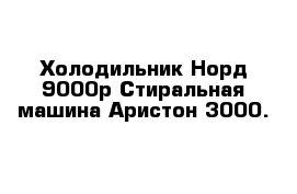 Холодильник Норд 9000р Стиральная машина Аристон 3000.